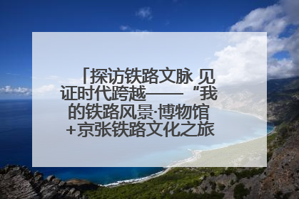 探访铁路文脉 见证时代跨越——“我的铁路风景·博物馆+京张铁路文化之旅”活动在京启动